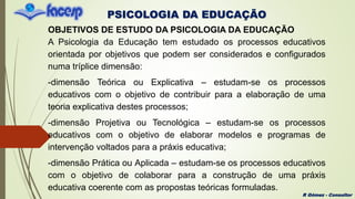 PSICOLOGIA DA EDUCAÇÃO
R Gómez - Consultor
OBJETIVOS DE ESTUDO DA PSICOLOGIA DA EDUCAÇÃO
A Psicologia da Educação tem estudado os processos educativos
orientada por objetivos que podem ser considerados e configurados
numa tríplice dimensão:
-dimensão Teórica ou Explicativa – estudam-se os processos
educativos com o objetivo de contribuir para a elaboração de uma
teoria explicativa destes processos;
-dimensão Projetiva ou Tecnológica – estudam-se os processos
educativos com o objetivo de elaborar modelos e programas de
intervenção voltados para a práxis educativa;
-dimensão Prática ou Aplicada – estudam-se os processos educativos
com o objetivo de colaborar para a construção de uma práxis
educativa coerente com as propostas teóricas formuladas.
 