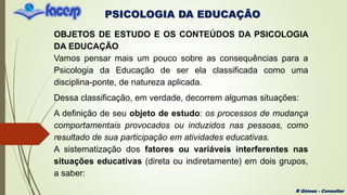 PSICOLOGIA DA EDUCAÇÃO
R Gómez - Consultor
OBJETOS DE ESTUDO E OS CONTEÚDOS DA PSICOLOGIA
DA EDUCAÇÃO
Vamos pensar mais um pouco sobre as consequências para a
Psicologia da Educação de ser ela classificada como uma
disciplina-ponte, de natureza aplicada.
Dessa classificação, em verdade, decorrem algumas situações:
A definição de seu objeto de estudo: os processos de mudança
comportamentais provocados ou induzidos nas pessoas, como
resultado de sua participação em atividades educativas.
A sistematização dos fatores ou variáveis interferentes nas
situações educativas (direta ou indiretamente) em dois grupos,
a saber:
 