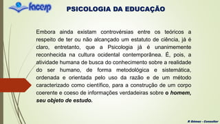 PSICOLOGIA DA EDUCAÇÃO
R Gómez - Consultor
Embora ainda existam controvérsias entre os teóricos a
respeito de ter ou não alcançado um estatuto de ciência, já é
claro, entretanto, que a Psicologia já é unanimemente
reconhecida na cultura ocidental contemporânea. É, pois, a
atividade humana de busca do conhecimento sobre a realidade
do ser humano, de forma metodológica e sistemática,
ordenada e orientada pelo uso da razão e de um método
caracterizado como científico, para a construção de um corpo
coerente e coeso de informações verdadeiras sobre o homem,
seu objeto de estudo.
 