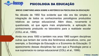 PSICOLOGIA DA EDUCAÇÃO
R Gómez - Consultor
BREVE COMETÀRIO AINDA SOBRE A HISTÓRICO DA PSICOLOGIA DA EDUCAÇÃO
Na década de 1950 fica evidente que não era tão simples a
integração de todos os conhecimentos psicológicos produzidos
relativos ao campo educacional. Além disso, novamente é
questionada, só que agora mais amplamente, a aplicação do
conhecimento produzido no laboratório para a realidade escolar
(COLL et al., 1999).
Ainda nos anos 1950 e também nos anos 1960 surgem disciplinas
outras que tentam dar conta dos fenômenos educativos, como, por
exemplo, a Sociologia da Educação e a Economia da Educação. O
aparecimento dessas disciplinas faz com que a Psicologia perca a
sua supremacia no campo educacional (COLL et al., 1999).
 