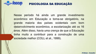 PSICOLOGIA DA EDUCAÇÃO
R Gómez - Consultor
Nesse período há ainda um grande investimento
econômico em Educação e torna-se obrigatório, na
grande maioria dos países ocidentais com bom
desenvolvimento econômico, a escolarização até os 16
anos. Além disso, havia uma crença de que a Educação
tinha muito a contribuir para a construção de uma
sociedade melhor (COLL et al., 1999).
 