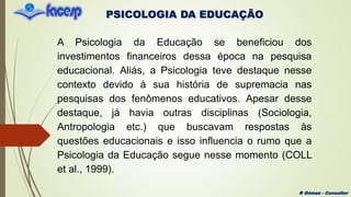 PSICOLOGIA DA EDUCAÇÃO
R Gómez - Consultor
A Psicologia da Educação se beneficiou dos
investimentos financeiros dessa época na pesquisa
educacional. Aliás, a Psicologia teve destaque nesse
contexto devido à sua história de supremacia nas
pesquisas dos fenômenos educativos. Apesar desse
destaque, já havia outras disciplinas (Sociologia,
Antropologia etc.) que buscavam respostas às
questões educacionais e isso influencia o rumo que a
Psicologia da Educação segue nesse momento (COLL
et al., 1999).
 