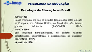 PSICOLOGIA DA EDUCAÇÃO
R Gómez - Consultor
Psicologia da Educação no Brasil
1906 a 1930
Nesse momento em que os estudos laboratoriais estão em alta
na Europa e nos Estados Unidos, no Brasil eles não tiveram
grande influência (RAGONESI, 1997).
-1930 a 1960
Sob influência norte-americana, no cenário nacional,
características psicométricas e experimentais se destacam
(RAGONESI, 1997).
-A partir de 1960
 