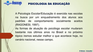 PSICOLOGIA DA EDUCAÇÃO
R Gómez - Consultor
A Psicologia Escolar/Educação é exercida nas escolas
na busca por um enquadramento dos alunos aos
padrões de comportamento socialmente aceitos
(RAGONESI, 1997).
As formas de atuação do psicólogo escolar mudaram
bastante nos últimos anos no Brasil e no próximo
tópico iremos estudar melhor o que acontece hoje, no
cenário nacional, nesse campo.
 