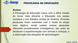 PSICOLOGIA DA EDUCAÇÃO
R Gómez - Consultor
Síntese
A Psicologia da Educação nasce com a difícil missão
de tornar mais eficiente a Educação nos países
europeus e nos Estados Unidos da América. Diversas
pesquisas foram realizadas com o intuito de atingir
esse objetivo, sendo usados nessas pesquisas
diferentes procedimentos investigativos, dos quais se
destacam a experimentação com animais e crianças, e
a observação das situações de aprendizagem.
 