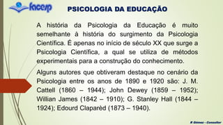 PSICOLOGIA DA EDUCAÇÃO
R Gómez - Consultor
A história da Psicologia da Educação é muito
semelhante à história do surgimento da Psicologia
Científica. É apenas no início de século XX que surge a
Psicologia Científica, a qual se utiliza de métodos
experimentais para a construção do conhecimento.
Alguns autores que obtiveram destaque no cenário da
Psicologia entre os anos de 1890 e 1920 são: J. M.
Cattell (1860 – 1944); John Dewey (1859 – 1952);
Willian James (1842 – 1910); G. Stanley Hall (1844 –
1924); Edourd Claparèd (1873 – 1940).
 