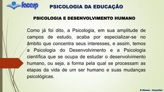 PSICOLOGIA DA EDUCAÇÃO
R Gómez - Consultor
PSICOLOGIA E DESENVOLVIMENTO HUMANO
Como já foi dito, a Psicologia, em sua amplitude de
campos de estudo, acaba por especializar-se no
âmbito que concentra seus interesses, e assim, temos
a Psicologia do Desenvolvimento e a Psicologia
científica que se ocupa de estudar o desenvolvimento
humano, ou seja, a forma pela qual se processam as
etapas da vida de um ser humano e suas mudanças
psicológicas.
 