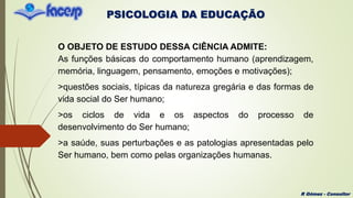 PSICOLOGIA DA EDUCAÇÃO
R Gómez - Consultor
O OBJETO DE ESTUDO DESSA CIÊNCIA ADMITE:
As funções básicas do comportamento humano (aprendizagem,
memória, linguagem, pensamento, emoções e motivações);
>questões sociais, típicas da natureza gregária e das formas de
vida social do Ser humano;
>os ciclos de vida e os aspectos do processo de
desenvolvimento do Ser humano;
>a saúde, suas perturbações e as patologias apresentadas pelo
Ser humano, bem como pelas organizações humanas.
 