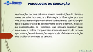 PSICOLOGIA DA EDUCAÇÃO
R Gómez - Consultor
A educação, por sua natureza, recebe contribuições de diversas
áreas de saber humano, e a Psicologia da Educação, por sua
vez, acaba também por valer-se do conhecimento construído por
toda e qualquer área de conhecimento sobre o homem, inclusive
as especialidades da Psicologia, que possam contribuir para
uma maior e melhor compreensão acerca do mesmo, de modo a
que suas ações e intervenções sejam mais eficientes na solução
dos problemas com que se defronta.
 