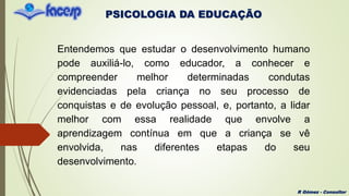 PSICOLOGIA DA EDUCAÇÃO
R Gómez - Consultor
Entendemos que estudar o desenvolvimento humano
pode auxiliá-lo, como educador, a conhecer e
compreender melhor determinadas condutas
evidenciadas pela criança no seu processo de
conquistas e de evolução pessoal, e, portanto, a lidar
melhor com essa realidade que envolve a
aprendizagem contínua em que a criança se vê
envolvida, nas diferentes etapas do seu
desenvolvimento.
 