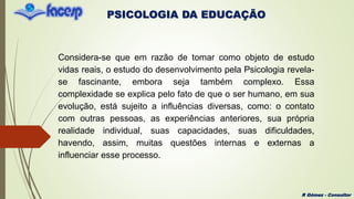 PSICOLOGIA DA EDUCAÇÃO
R Gómez - Consultor
Considera-se que em razão de tomar como objeto de estudo
vidas reais, o estudo do desenvolvimento pela Psicologia revela-
se fascinante, embora seja também complexo. Essa
complexidade se explica pelo fato de que o ser humano, em sua
evolução, está sujeito a influências diversas, como: o contato
com outras pessoas, as experiências anteriores, sua própria
realidade individual, suas capacidades, suas dificuldades,
havendo, assim, muitas questões internas e externas a
influenciar esse processo.
 