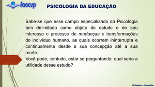 PSICOLOGIA DA EDUCAÇÃO
R Gómez - Consultor
Sabe-se que esse campo especializado da Psicologia
tem delimitado como objeto de estudo e de seu
interesse o processo de mudanças e transformações
do indivíduo humano, as quais ocorrem ininterrupta e
continuamente desde a sua concepção até a sua
morte.
Você pode, contudo, estar se perguntando: qual seria a
utilidade desse estudo?
 