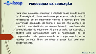 PSICOLOGIA DA EDUCAÇÃO
R Gómez - Consultor
Para você, professor, educador, a utilidade desse estudo acerca
da Psicologia do desenvolvimento pode estar relacionada à
necessidade de se determinar valores e normas para uma
intervenção adequada, de forma a que ela não venha a se
constituir num obstáculo ao desenvolvimento harmônico das
potencialidades do educando. Já para os pais, por exemplo, o
objetivo está correlacionado com a necessidade de se
compreender mais profundamente o comportamento e as
reações de seus filhos, de modo a saber lidar com eles,
saudavelmente.
 