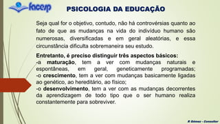 PSICOLOGIA DA EDUCAÇÃO
R Gómez - Consultor
Seja qual for o objetivo, contudo, não há controvérsias quanto ao
fato de que as mudanças na vida do indivíduo humano são
numerosas, diversificadas e em geral aleatórias, e essa
circunstância dificulta sobremaneira seu estudo.
Entretanto, é preciso distinguir três aspectos básicos:
-a maturação, tem a ver com mudanças naturais e
espontâneas, em geral, geneticamente programadas;
-o crescimento, tem a ver com mudanças basicamente ligadas
ao genético, ao hereditário, ao físico;
-o desenvolvimento, tem a ver com as mudanças decorrentes
da aprendizagem de todo tipo que o ser humano realiza
constantemente para sobreviver.
 