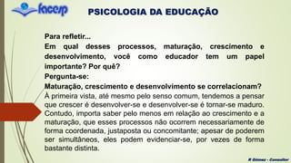 PSICOLOGIA DA EDUCAÇÃO
R Gómez - Consultor
Para refletir...
Em qual desses processos, maturação, crescimento e
desenvolvimento, você como educador tem um papel
importante? Por quê?
Pergunta-se:
Maturação, crescimento e desenvolvimento se correlacionam?
À primeira vista, até mesmo pelo senso comum, tendemos a pensar
que crescer é desenvolver-se e desenvolver-se é tornar-se maduro.
Contudo, importa saber pelo menos em relação ao crescimento e a
maturação, que esses processos não ocorrem necessariamente de
forma coordenada, justaposta ou concomitante; apesar de poderem
ser simultâneos, eles podem evidenciar-se, por vezes de forma
bastante distinta.
 