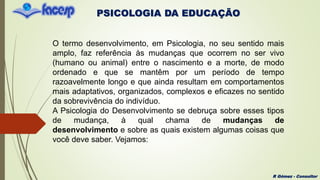 PSICOLOGIA DA EDUCAÇÃO
R Gómez - Consultor
O termo desenvolvimento, em Psicologia, no seu sentido mais
amplo, faz referência às mudanças que ocorrem no ser vivo
(humano ou animal) entre o nascimento e a morte, de modo
ordenado e que se mantêm por um período de tempo
razoavelmente longo e que ainda resultam em comportamentos
mais adaptativos, organizados, complexos e eficazes no sentido
da sobrevivência do indivíduo.
A Psicologia do Desenvolvimento se debruça sobre esses tipos
de mudança, à qual chama de mudanças de
desenvolvimento e sobre as quais existem algumas coisas que
você deve saber. Vejamos:
 