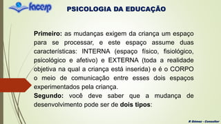 PSICOLOGIA DA EDUCAÇÃO
R Gómez - Consultor
Primeiro: as mudanças exigem da criança um espaço
para se processar, e este espaço assume duas
características: INTERNA (espaço físico, fisiológico,
psicológico e afetivo) e EXTERNA (toda a realidade
objetiva na qual a criança está inserida) e é o CORPO
o meio de comunicação entre esses dois espaços
experimentados pela criança.
Segundo: você deve saber que a mudança de
desenvolvimento pode ser de dois tipos:
 