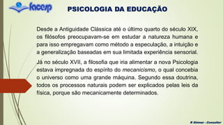 PSICOLOGIA DA EDUCAÇÃO
R Gómez - Consultor
Desde a Antiguidade Clássica até o último quarto do século XIX,
os filósofos preocupavam-se em estudar a natureza humana e
para isso empregavam como método a especulação, a intuição e
a generalização baseadas em sua limitada experiência sensorial.
Já no século XVII, a filosofia que iria alimentar a nova Psicologia
estava impregnada do espírito do mecanicismo, o qual concebia
o universo como uma grande máquina. Segundo essa doutrina,
todos os processos naturais podem ser explicados pelas leis da
física, porque são mecanicamente determinados.
 