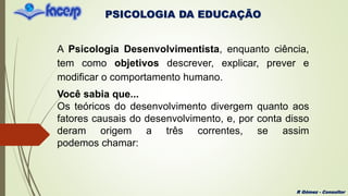 PSICOLOGIA DA EDUCAÇÃO
R Gómez - Consultor
A Psicologia Desenvolvimentista, enquanto ciência,
tem como objetivos descrever, explicar, prever e
modificar o comportamento humano.
Você sabia que...
Os teóricos do desenvolvimento divergem quanto aos
fatores causais do desenvolvimento, e, por conta disso
deram origem a três correntes, se assim
podemos chamar:
 