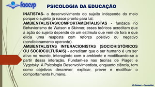 PSICOLOGIA DA EDUCAÇÃO
R Gómez - Consultor
INATISTAS- o desenvolvimento do sujeito independe do meio
porque o sujeito já nasce pronto para tal;
AMBIENTALISTAS/COMPORTAMENTALISTAS - fundada no
Behaviorismo de Watson e Skinner, esses teóricos acreditam que
a ação do sujeito depende de um estímulo que vem de fora e que
elicia uma resposta com reforço positivo ou negativo
(condicionamento operante).
AMBIENTALISTAS INTERACIONISTAS (SOCIOHISTÓRICOS
OU SOCIOCULTURAIS) - acreditam que o ser humano é um ser
ativo no mundo, interagindo com o ambiente e modificando-se a
partir dessa interação. Fundam-se nas teorias de Piaget e
Vygotsky. A Psicologia Desenvolvimentista, enquanto ciência, tem
como objetivos descrever, explicar, prever e modificar o
comportamento humano.
 