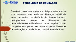 PSICOLOGIA DA EDUCAÇÃO
R Gómez - Consultor
Entretanto, essa concepção nos obriga a estar atentos
e a considerar mais ainda as diferenças individuais
antes de definir um distúrbio de desenvolvimento,
principalmente porque as diferenças de
desenvolvimento evidenciadas por um sujeito no seu
comportamento podem ser causadas pelas diferenças
de maturação, ao invés de se constituir num distúrbio.
 