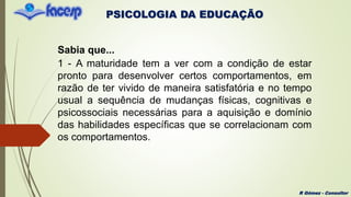 PSICOLOGIA DA EDUCAÇÃO
R Gómez - Consultor
Sabia que...
1 - A maturidade tem a ver com a condição de estar
pronto para desenvolver certos comportamentos, em
razão de ter vivido de maneira satisfatória e no tempo
usual a sequência de mudanças físicas, cognitivas e
psicossociais necessárias para a aquisição e domínio
das habilidades específicas que se correlacionam com
os comportamentos.
 