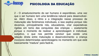 PSICOLOGIA DA EDUCAÇÃO
R Gómez - Consultor
2 - O amadurecimento do ser humano é espontâneo, uma vez
que o ser humano tem uma tendência natural para desenvolver-
se. Além disso, o ritmo e a integração nesse processo de
maturação são fenômenos individuais, e isso explica porque não
devemos, principalmente nós, educadores, criar expectativas
rígidas em torno das conquistas das crianças – exatamente
porque o momento de realizar a aprendizagem é individual,
subjetivo, o que nos permite concluir que existe uma
relação direta entre maturação e desenvolvimento: a criança
incorpora determinadas aprendizagens no momento em que está
basicamente “madura” para fazê-lo.
 