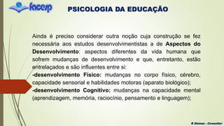 PSICOLOGIA DA EDUCAÇÃO
R Gómez - Consultor
Ainda é preciso considerar outra noção cuja construção se fez
necessária aos estudos desenvolvimentistas a de Aspectos do
Desenvolvimento: aspectos diferentes da vida humana que
sofrem mudanças de desenvolvimento e que, entretanto, estão
entrelaçados e são influentes entre si:
-desenvolvimento Físico: mudanças no corpo físico, cérebro,
capacidade sensorial e habilidades motoras (aparato biológico);
-desenvolvimento Cognitivo: mudanças na capacidade mental
(aprendizagem, memória, raciocínio, pensamento e linguagem);
 