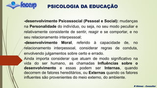 PSICOLOGIA DA EDUCAÇÃO
R Gómez - Consultor
-desenvolvimento Psicossocial (Pessoal e Social): mudanças
na Personalidade do indivíduo, ou seja, no seu modo peculiar e
relativamente consistente de sentir, reagir e se comportar, e no
seu relacionamento interpessoal;
-desenvolvimento Moral, referido à capacidade de, no
relacionamento interpessoal, considerar regras de conduta,
envolvendo julgamentos sobre certo e errado.
Ainda importa considerar que atuam de modo significativo na
vida do ser humano, as chamadas Influências sobre o
desenvolvimento e essas podem ser Internas, quando
decorrem de fatores hereditários, ou Externas quando os fatores
influentes são provenientes do meio externo, do ambiente.
 