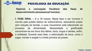 PSICOLOGIA DA EDUCAÇÃO
R Gómez - Consultor
Vejamos a concepção freudiana das fases de
desenvolvimento psicossexual humano:
I. FASE ORAL – 0 a 18 meses. Nesta fase o ser humano é
movido pela pulsão básica de sobrevivência, associando prazer
com redução de tensão, e esse mecanismo está relacionado ao
processo de alimentação. Necessidade e gratificação
concentram-se em torno dos lábios, boca, língua e dentes, enfim,
a oralidade. Durante essa fase, a estimulação da boca, como o
sugar, morder e engolir é a fonte primaria do prazer;
 