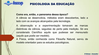 PSICOLOGIA DA EDUCAÇÃO
R Gómez - Consultor
Como era, então, o panorama dessa época?
A ciência se desenvolvia, métodos eram descobertos, lado a
lado com os avanços alcançados pela tecnologia.
A observação e a experimentação tomavam as marcas
distintivas da ciência, seguidas de perto pela medição. Só era
considerado Científico aquilo que pudesse ser mensurado
(aquilo que podia ser medido).
A Física, então conhecida como Filosofia Natural, serviu de
modelo orientador para os estudos psicológicos.
 