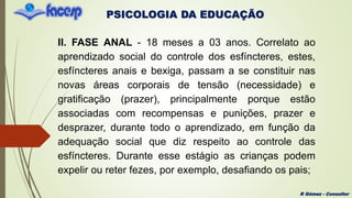 PSICOLOGIA DA EDUCAÇÃO
R Gómez - Consultor
II. FASE ANAL - 18 meses a 03 anos. Correlato ao
aprendizado social do controle dos esfíncteres, estes,
esfíncteres anais e bexiga, passam a se constituir nas
novas áreas corporais de tensão (necessidade) e
gratificação (prazer), principalmente porque estão
associadas com recompensas e punições, prazer e
desprazer, durante todo o aprendizado, em função da
adequação social que diz respeito ao controle das
esfíncteres. Durante esse estágio as crianças podem
expelir ou reter fezes, por exemplo, desafiando os pais;
 
