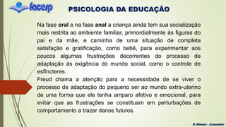 PSICOLOGIA DA EDUCAÇÃO
R Gómez - Consultor
Na fase oral e na fase anal a criança ainda tem sua socialização
mais restrita ao ambiente familiar, primordialmente às figuras do
pai e da mãe, e caminha de uma situação de completa
satisfação e gratificação, como bebê, para experimentar aos
poucos algumas frustrações decorrentes do processo de
adaptação às exigência do mundo social, como o controle de
esfíncteres.
Freud chama a atenção para a necessidade de se viver o
processo de adaptação do pequeno ser ao mundo extra-uterino
de uma forma que ele tenha amparo afetivo e emocional, para
evitar que as frustrações se constituam em perturbações de
comportamento a trazer danos futuros.
 