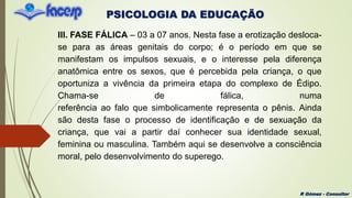 PSICOLOGIA DA EDUCAÇÃO
R Gómez - Consultor
III. FASE FÁLICA – 03 a 07 anos. Nesta fase a erotização desloca-
se para as áreas genitais do corpo; é o período em que se
manifestam os impulsos sexuais, e o interesse pela diferença
anatômica entre os sexos, que é percebida pela criança, o que
oportuniza a vivência da primeira etapa do complexo de Édipo.
Chama-se de fálica, numa
referência ao falo que simbolicamente representa o pênis. Ainda
são desta fase o processo de identificação e de sexuação da
criança, que vai a partir daí conhecer sua identidade sexual,
feminina ou masculina. Também aqui se desenvolve a consciência
moral, pelo desenvolvimento do superego.
 