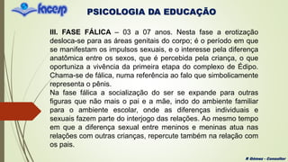 PSICOLOGIA DA EDUCAÇÃO
R Gómez - Consultor
III. FASE FÁLICA – 03 a 07 anos. Nesta fase a erotização
desloca-se para as áreas genitais do corpo; é o período em que
se manifestam os impulsos sexuais, e o interesse pela diferença
anatômica entre os sexos, que é percebida pela criança, o que
oportuniza a vivência da primeira etapa do complexo de Édipo.
Chama-se de fálica, numa referência ao falo que simbolicamente
representa o pênis.
Na fase fálica a socialização do ser se expande para outras
figuras que não mais o pai e a mãe, indo do ambiente familiar
para o ambiente escolar, onde as diferenças individuais e
sexuais fazem parte do interjogo das relações. Ao mesmo tempo
em que a diferença sexual entre meninos e meninas atua nas
relações com outras crianças, repercute também na relação com
os pais.
 