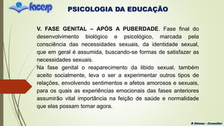 PSICOLOGIA DA EDUCAÇÃO
R Gómez - Consultor
V. FASE GENITAL – APÓS A PUBERDADE. Fase final do
desenvolvimento biológico e psicológico, marcada pela
consciência das necessidades sexuais, da identidade sexual,
que em geral é assumida, buscando-se formas de satisfazer as
necessidades sexuais.
Na fase genital o reaparecimento da libido sexual, também
aceito socialmente, leva o ser a experimentar outros tipos de
relações, envolvendo sentimentos e afetos amorosos e sexuais,
para os quais as experiências emocionais das fases anteriores
assumirão vital importância na feição de saúde e normalidade
que elas possam tomar agora.
 