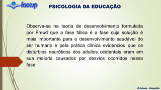 PSICOLOGIA DA EDUCAÇÃO
R Gómez - Consultor
Observa-se na teoria de desenvolvimento formulada
por Freud que a fase fálica é a fase cuja solução é
mais importante para o desenvolvimento saudável do
ser humano e pela prática clínica evidenciou que os
distúrbios neuróticos dos adultos ocidentais eram em
sua maioria causados por desvios ocorridos nessa
fase.
 