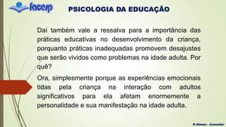 PSICOLOGIA DA EDUCAÇÃO
R Gómez - Consultor
Daí também vale a ressalva para a importância das
práticas educativas no desenvolvimento da criança,
porquanto práticas inadequadas promovem desajustes
que serão vividos como problemas na idade adulta. Por
quê?
Ora, simplesmente porque as experiências emocionais
tidas pela criança na interação com adultos
significativos para ela afetam enormemente a
personalidade e sua manifestação na idade adulta.
 