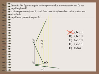 •a
•b
•c
•d
•O
Questão: Na figura a seguir estão representados um observador em O, um
espelho plano E
e vários pontos objeto a,b,c e d. Para essa situação o observador poderá ver
através do
espelho os pontos imagem de:
A) a,b e c
B) a,b e d
C) b,c e d
D) a,c e d
E) todos
 