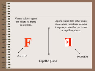 Espelho plano
Vamos colocar agora
um objeto na frente
do espelho.
F
OBJETO IMAGEM
Agora clique para saber quais
são as duas características das
imagens produzidas por todos
os espelhos planos.
 