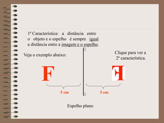 Espelho plano
F
1ª Característica: a distância entre
o objeto e o espelho é sempre igual
a distância entre a imagem e o espelho.
Veja o exemplo abaixo:
5 cm 5 cm
Clique para ver a
2ª característica.
 