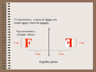 Espelho plano
F
2ª Característica: a altura do objeto será
sempre igual a altura da imagem.
Veja novamente o
exemplo abaixo :
5 cm 5 cm
3 cm 3 cm
 