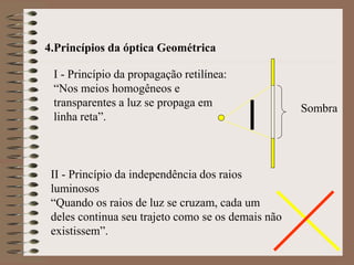 4.Princípios da óptica Geométrica
I - Princípio da propagação retilínea:
“Nos meios homogêneos e
transparentes a luz se propaga em
linha reta”.
II - Princípio da independência dos raios
luminosos
“Quando os raios de luz se cruzam, cada um
deles continua seu trajeto como se os demais não
existissem”.
Sombra
 