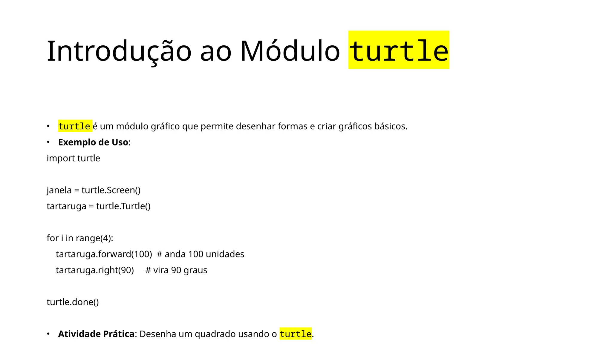 Introdução ao Módulo turtle
• turtle é um módulo gráfico que permite desenhar formas e criar gráficos básicos.
• Exemplo de Uso:
import turtle
janela = turtle.Screen()
tartaruga = turtle.Turtle()
for i in range(4):
tartaruga.forward(100) # anda 100 unidades
tartaruga.right(90) # vira 90 graus
turtle.done()
• Atividade Prática: Desenha um quadrado usando o turtle.
 