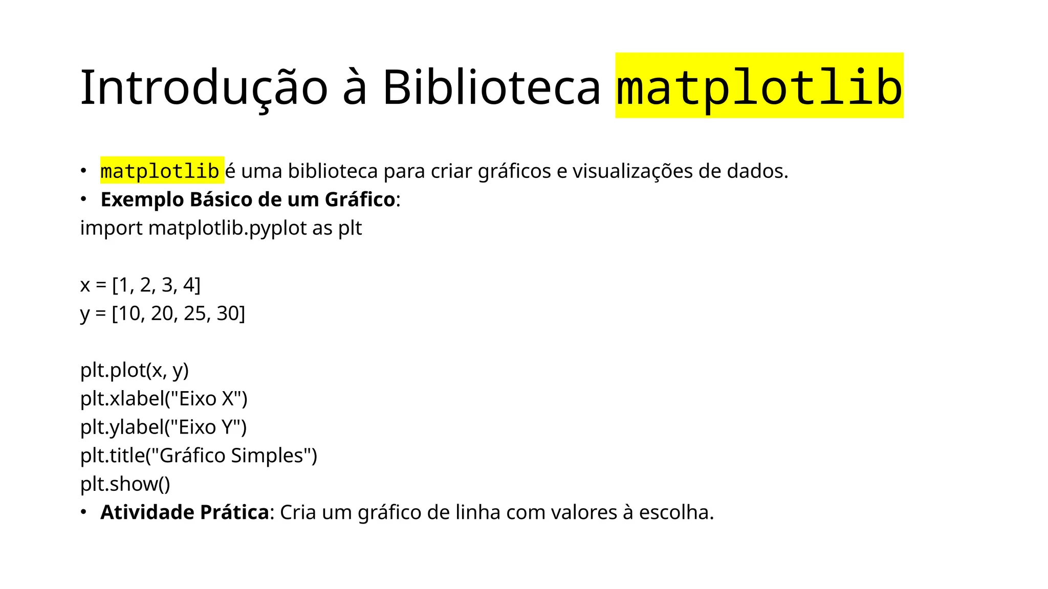 Introdução à Biblioteca matplotlib
• matplotlib é uma biblioteca para criar gráficos e visualizações de dados.
• Exemplo Básico de um Gráfico:
import matplotlib.pyplot as plt
x = [1, 2, 3, 4]
y = [10, 20, 25, 30]
plt.plot(x, y)
plt.xlabel("Eixo X")
plt.ylabel("Eixo Y")
plt.title("Gráfico Simples")
plt.show()
• Atividade Prática: Cria um gráfico de linha com valores à escolha.
 