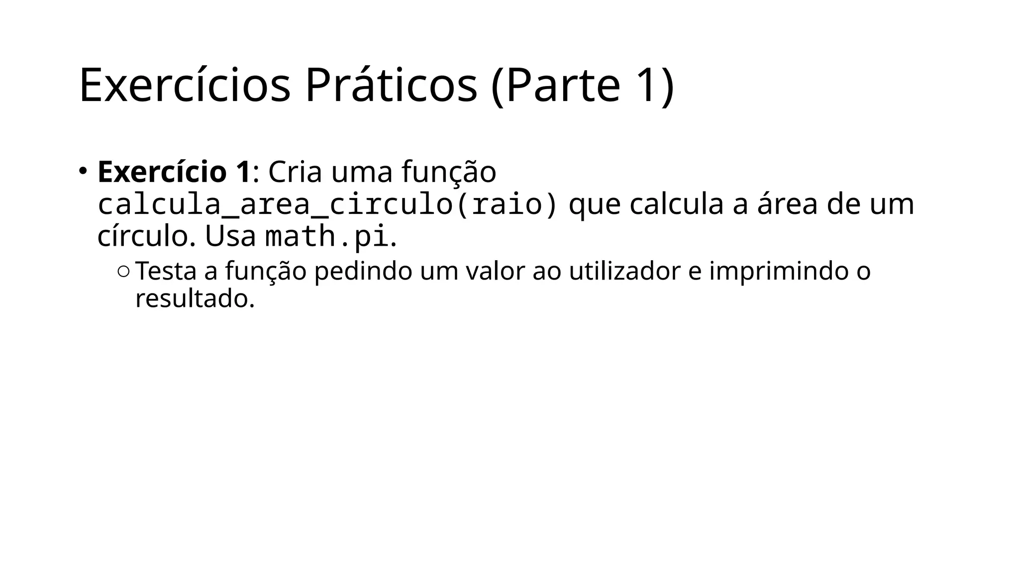 Exercícios Práticos (Parte 1)
• Exercício 1: Cria uma função
calcula_area_circulo(raio) que calcula a área de um
círculo. Usa math.pi.
oTesta a função pedindo um valor ao utilizador e imprimindo o
resultado.
 