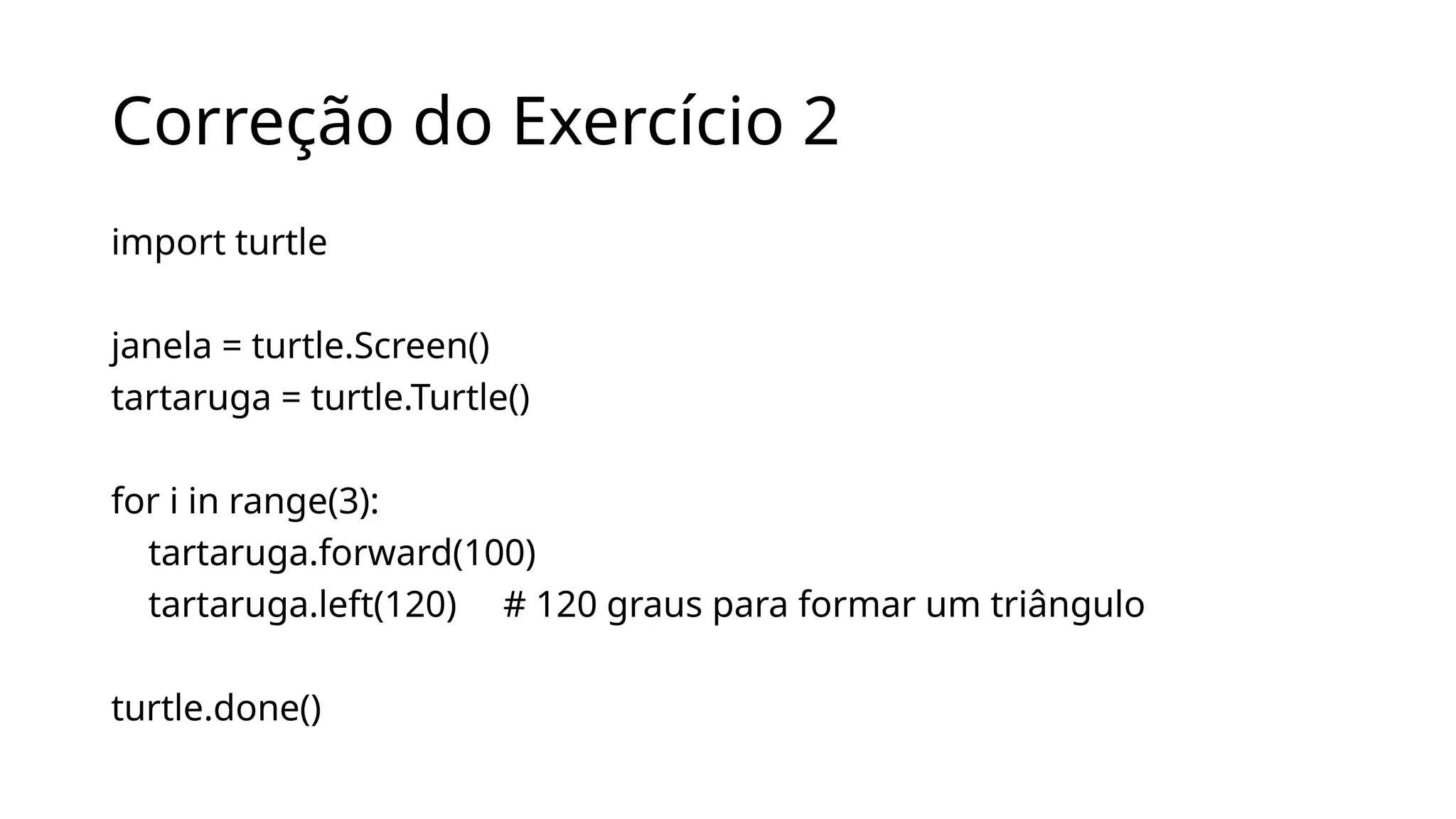 Correção do Exercício 2
import turtle
janela = turtle.Screen()
tartaruga = turtle.Turtle()
for i in range(3):
tartaruga.forward(100)
tartaruga.left(120) # 120 graus para formar um triângulo
turtle.done()
 