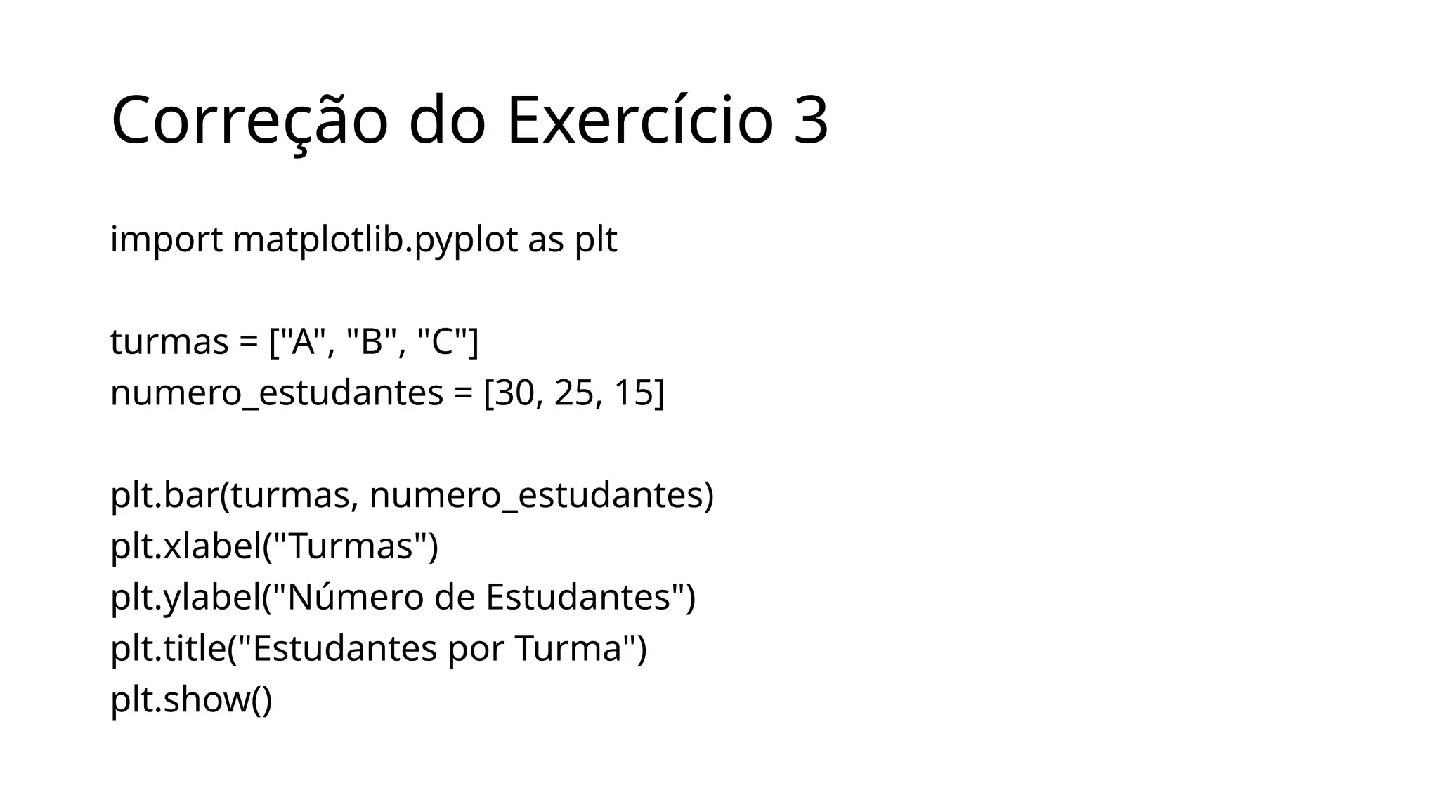 Correção do Exercício 3
import matplotlib.pyplot as plt
turmas = ["A", "B", "C"]
numero_estudantes = [30, 25, 15]
plt.bar(turmas, numero_estudantes)
plt.xlabel("Turmas")
plt.ylabel("Número de Estudantes")
plt.title("Estudantes por Turma")
plt.show()
 