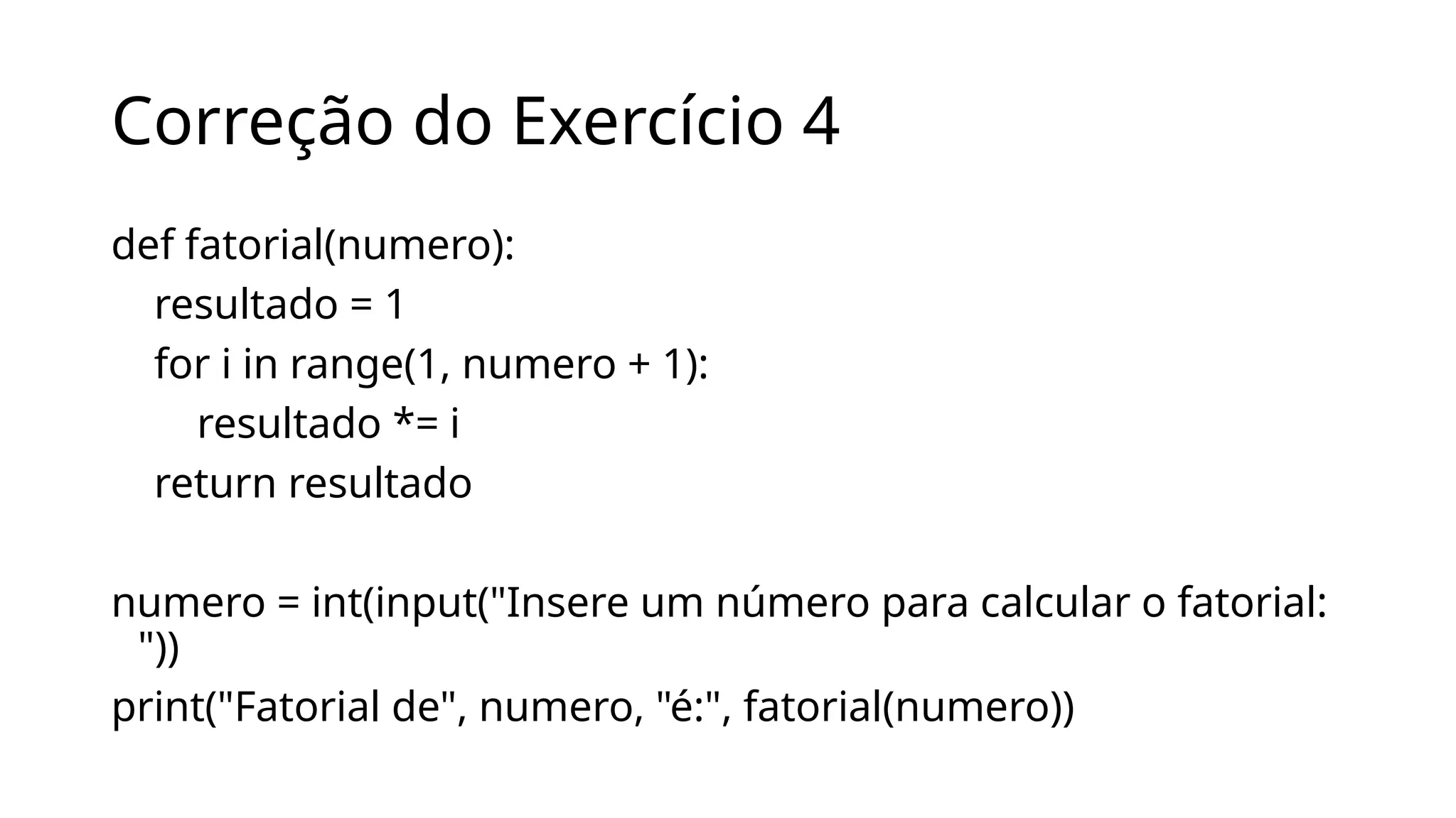 Correção do Exercício 4
def fatorial(numero):
resultado = 1
for i in range(1, numero + 1):
resultado *= i
return resultado
numero = int(input("Insere um número para calcular o fatorial:
"))
print("Fatorial de", numero, "é:", fatorial(numero))
 