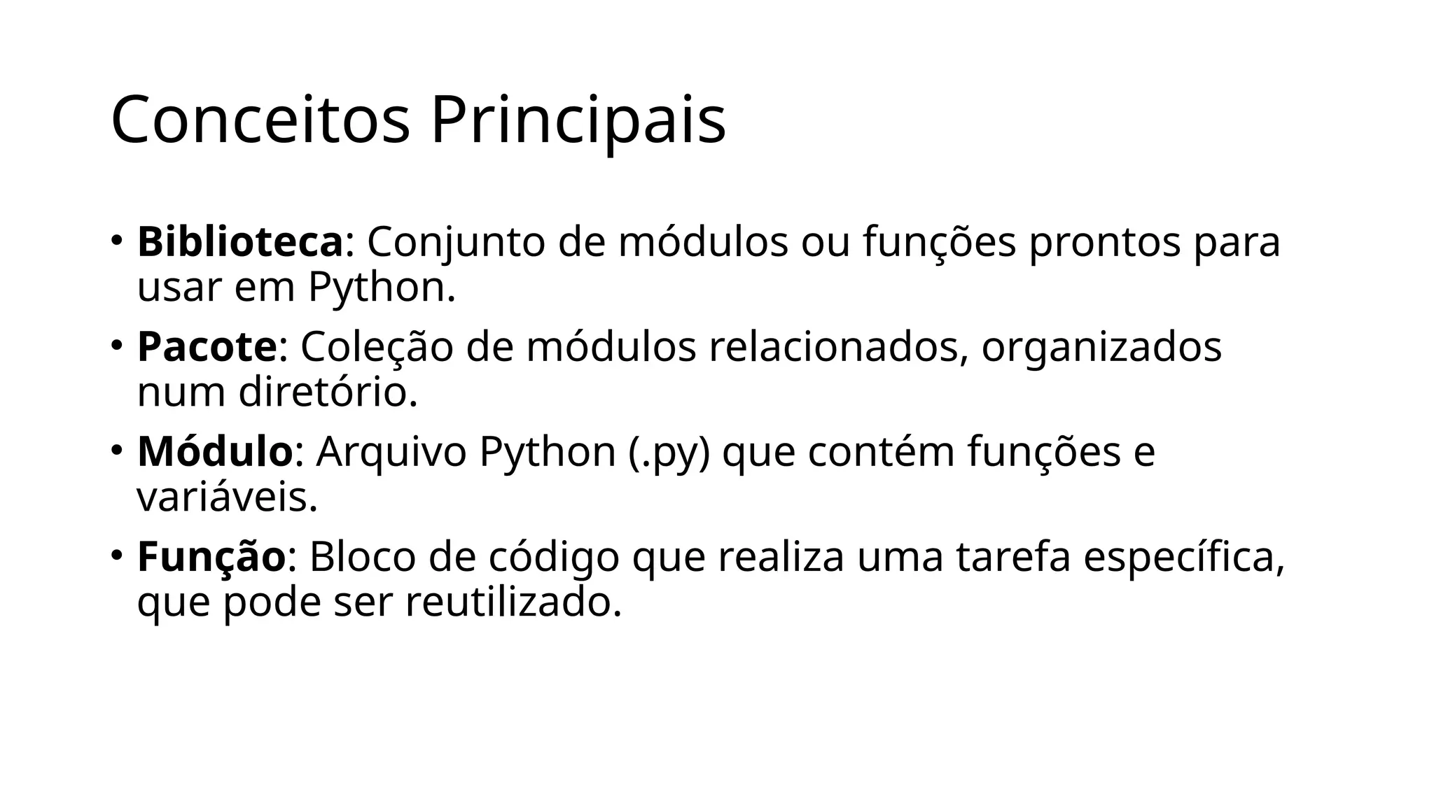 Conceitos Principais
• Biblioteca: Conjunto de módulos ou funções prontos para
usar em Python.
• Pacote: Coleção de módulos relacionados, organizados
num diretório.
• Módulo: Arquivo Python (.py) que contém funções e
variáveis.
• Função: Bloco de código que realiza uma tarefa específica,
que pode ser reutilizado.
 
